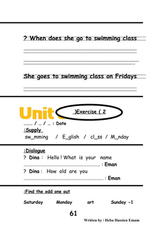 When does she go to swimming class?
‫ــــــــــــــــــــــــــــــــــــــــــــــــــــــــــــــــــــــــــــــــــــــــــــــــــــــــــــــــــــــــــــــــــــــــــــــــــــــــــــــــــــــــــــــــــــــــــــــــــــــــــــــــــــــــــــــ‬
‫ـــــــــــــــــــــــــــــــــــــــــــــــــــــــــــــــــــــــــــــــــــــــــــــــــــــــــــــــــــــــــــــــــــــــــــــــــــــــــــــــــــــــــــــــــــــــــــــــــــــــــــــــــــــــــــــ‬‫ـ‬
‫ــــــــــــــــــــــــــــــــــــــــــــــــــــــــــــــــــــــــــــــــــــــــــــــــــــــــــــــــــــــــــــــــــــــــــــــــــــــــــــــــــــــــــــــــــــــــــــــــــــــــــــــــــــــــــــــ‬‫ــــ‬
‫ـــــ‬‫ــــــــــــــــــــــــــــــــــــــــــــــــــــــــــــــــــــــــــــــــــــــــــــــــــــــــــــــــــــــــــــــــــــــــــــــــــــــــــــــــــــــــــــــــــــــــــــــــــــــــــــــــــــ‬‫ـ‬
She goes to swimming class on Fridays
‫ــــــــــــــــــــــــــــــــــــــــــــــــــــــــــــــــــــــــــــــــــــــــــــــــــــــــــــــــــــــــــــــــــــــــــــــــــــــــــــــــــــــــــــــــــــــــــــــــــــــــــــــــــــــــــــــ‬
‫ـــــــــــــــــــــــــــــــــــــــــــــــــــــــــــــــــــــــــــــــــــــــــــــــــــــــــــــــــــــــــــــــــــــــــــــــــــــــــــــــــــــــــــــــــــــــــــــــــــــــــــــــــــــــــــــ‬‫ـ‬
Date……… / … / … :
Supply:
sw_mming / E_glish / cl_ss / M_nday
Dialogue:
Dina : Hello ! What is your name?
Eman…………………………………………………………… :
Dina : How old are you?
Eman……………………………………………………………… :
Find the odd one out:
1-Saturday Monday art Sunday
Written by / Heba Hussien Emam
61
Exercise ( 2(
 