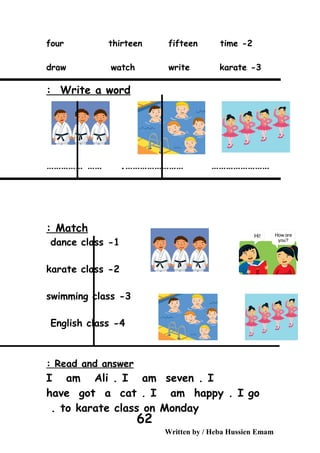2-four thirteen fifteen time
3-draw watch write karate
Write a word:
…………………… ………………………………… …… .
Match:
1-dance class
2-karate class
3-swimming class
4-English class
Read and answer:
I am Ali . I am seven . I
have got a cat . I am happy . I go
to karate class on Monday.
Written by / Heba Hussien Emam
62
 