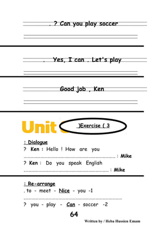 Can you play soccer. ?
‫ــــــــــــــــــــــــــــــــــــــــــــــــــــــــــــــــــــــــــــــــــــــــــــــــــــــــــــــــــــــــــــــــــــــــــــــــــــــــــــــــــــــــــــــــــــــــــــــــــــــــــــــــــــــــــــــ‬
‫ـــــــــــــــــــــــــــــــــــــــــــــــــــــــــــــــــــــــــــــــــــــــــــــــــــــــــــــــــــــــــــــــــــــــــــــــــــــــــــــــــــــــــــــــــــــــــــــــــــــــــــــــــــــــــــــ‬‫ـ‬
Yes, I can . Let's play.
‫ــــــــــــــــــــــــــــــــــــــــــــــــــــــــــــــــــــــــــــــــــــــــــــــــــــــــــــــــــــــــــــــــــــــــــــــــــــــــــــــــــــــــــــــــــــــــــــــــــــــــــــــــــــــــــــــ‬
‫ـــــــــــــــــــــــــــــــــــــــــــــــــــــــــــــــــــــــــــــــــــــــــــــــــــــــــــــــــــــــــــــــــــــــــــــــــــــــــــــــــــــــــــــــــــــــــــــــــــــــــــــــــــــــــــــ‬‫ـ‬
Good job , Ken
‫ــــــــــــــــــــــــــــــــــــــــــــــــــــــــــــــــــــــــــــــــــــــــــــــــــــــــــــــــــــــــــــــــــــــــــــــــــــــــــــــــــــــــــــــــــــــــــــــــــــــــــــــــــــــــــــــ‬
‫ـــــــــــــــــــــــــــــــــــــــــــــــــــــــــــــــــــــــــــــــــــــــــــــــــــــــــــــــــــــــــــــــــــــــــــــــــــــــــــــــــــــــــــــــــــــــــــــــــــــــــــــــــــــــــــــ‬‫ـ‬
Dialogue:
Ken : Hello ! How are you?
Mike………………………………….…………………………………… :
Ken : Do you speak English?
Mike.………………………………………………………………… :
Re-arrange:
1-to - meet - Nice - you.
…………………………………………………………………………….
2-you - play - Can - soccer?
Written by / Heba Hussien Emam
64
Exercise ( 3(
 