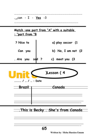 …………………………………………………………………………………………
3-can - I - Yes,.
……………………………………………………………………………………
Match :one part from “A” with a suitable
part from “B: ”
1(Nice to a( play soccer?
2(Can you b( No, I am not
3(Are you sad ? c( meet you.
Date………… / … / … :
Brazil Canada
‫ــــــــــــــــــــــــــــــــــــــــــــــــــــــــــــــــــــــــــــــــــــــــــــــــــــــــــــــــــــــــــــــــــــــــــــــــــــــــــــــــــــــــــــــــــــــــــــــــــــــــــــــــــــــــــــــ‬
‫ـــــــــــــــــــــــــــــــــــــــــــــــــــــــــــــــــــــــــــــــــــــــــــــــــــــــــــــــــــــــــــــــــــــــــــــــــــــــــــــــــــــــــــــــــــــــــــــــــــــــــــــــــــــــــــــ‬‫ـ‬
‫ــــــــــــــــــــــــــــــــــــــــــــــــــــــــــــــــــــــــــــــــــــــــــــــــــــــــــــــــــــــــــــــــــــــــــــــــــــــــــــــــــــــــــــــــــــــــــــــــــــــــــــــــــــــــــــــ‬‫ــــ‬
‫ـــــ‬‫ــــــــــــــــــــــــــــــــــــــــــــــــــــــــــــــــــــــــــــــــــــــــــــــــــــــــــــــــــــــــــــــــــــــــــــــــــــــــــــــــــــــــــــــــــــــــــــــــــــــــــــــــــــ‬‫ـ‬
This is Becky . She's from Canada.
‫ــــــــــــــــــــــــــــــــــــــــــــــــــــــــــــــــــــــــــــــــــــــــــــــــــــــــــــــــــــــــــــــــــــــــــــــــــــــــــــــــــــــــــــــــــــــــــــــــــــــــــــــــــــــــــــــ‬
‫ـــــــــــــــــــــــــــــــــــــــــــــــــــــــــــــــــــــــــــــــــــــــــــــــــــــــــــــــــــــــــــــــــــــــــــــــــــــــــــــــــــــــــــــــــــــــــــــــــــــــــــــــــــــــــــــ‬‫ـ‬
‫ــــــــــــــــــــــــــــــــــــــــــــــــــــــــــــــــــــــــــــــــــــــــــــــــــــــــــــــــــــــــــــــــــــــــــــــــــــــــــــــــــــــــــــــــــــــــــــــــــــــــــــــــــــــــــــــ‬‫ــــ‬
‫ـــــ‬‫ــــــــــــــــــــــــــــــــــــــــــــــــــــــــــــــــــــــــــــــــــــــــــــــــــــــــــــــــــــــــــــــــــــــــــــــــــــــــــــــــــــــــــــــــــــــــــــــــــــــــــــــــــــ‬‫ـ‬
Written by / Heba Hussien Emam
65
Lesson ( 4(
 