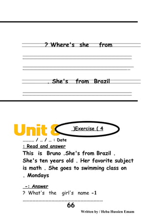 Where's she from?
‫ــــــــــــــــــــــــــــــــــــــــــــــــــــــــــــــــــــــــــــــــــــــــــــــــــــــــــــــــــــــــــــــــــــــــــــــــــــــــــــــــــــــــــــــــــــــــــــــــــــــــــــــــــــــــــــــ‬
‫ـــــــــــــــــــــــــــــــــــــــــــــــــــــــــــــــــــــــــــــــــــــــــــــــــــــــــــــــــــــــــــــــــــــــــــــــــــــــــــــــــــــــــــــــــــــــــــــــــــــــــــــــــــــــــــــ‬‫ـ‬
‫ــــــــــــــــــــــــــــــــــــــــــــــــــــــــــــــــــــــــــــــــــــــــــــــــــــــــــــــــــــــــــــــــــــــــــــــــــــــــــــــــــــــــــــــــــــــــــــــــــــــــــــــــــــــــــــــ‬‫ــــ‬
‫ـــــ‬‫ــــــــــــــــــــــــــــــــــــــــــــــــــــــــــــــــــــــــــــــــــــــــــــــــــــــــــــــــــــــــــــــــــــــــــــــــــــــــــــــــــــــــــــــــــــــــــــــــــــــــــــــــــــ‬‫ـ‬
She's from Brazil.
‫ــــــــــــــــــــــــــــــــــــــــــــــــــــــــــــــــــــــــــــــــــــــــــــــــــــــــــــــــــــــــــــــــــــــــــــــــــــــــــــــــــــــــــــــــــــــــــــــــــــــــــــــــــــــــــــــ‬
‫ـــــــــــــــــــــــــــــــــــــــــــــــــــــــــــــــــــــــــــــــــــــــــــــــــــــــــــــــــــــــــــــــــــــــــــــــــــــــــــــــــــــــــــــــــــــــــــــــــــــــــــــــــــــــــــــ‬‫ـ‬
Date………… / … / … :
Read and answer:
This is Bruno .She's from Brazil .
She's ten years old . Her favorite subject
is math . She goes to swimming class on
Mondays.
Answer-:
1-What's the girl's name?
…………………………………………………………………
Written by / Heba Hussien Emam
66
Exercise ( 4(
 