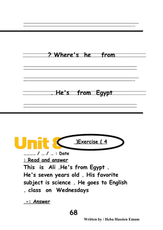 ‫ــــــــــــــــــــــــــــــــــــــــــــــــــــــــــــــــــــــــــــــــــــــــــــــــــــــــــــــــــــــــــــــــــــــــــــــــــــــــــــــــــــــــــــــــــــــــــــــــــــــــــــــــــــــــــــــ‬‫ــــ‬
‫ـــــ‬‫ــــــــــــــــــــــــــــــــــــــــــــــــــــــــــــــــــــــــــــــــــــــــــــــــــــــــــــــــــــــــــــــــــــــــــــــــــــــــــــــــــــــــــــــــــــــــــــــــــــــــــــــــــــ‬‫ـ‬
Where's he from?
‫ــــــــــــــــــــــــــــــــــــــــــــــــــــــــــــــــــــــــــــــــــــــــــــــــــــــــــــــــــــــــــــــــــــــــــــــــــــــــــــــــــــــــــــــــــــــــــــــــــــــــــــــــــــــــــــــ‬
‫ـــــــــــــــــــــــــــــــــــــــــــــــــــــــــــــــــــــــــــــــــــــــــــــــــــــــــــــــــــــــــــــــــــــــــــــــــــــــــــــــــــــــــــــــــــــــــــــــــــــــــــــــــــــــــــــ‬‫ـ‬
‫ــــــــــــــــــــــــــــــــــــــــــــــــــــــــــــــــــــــــــــــــــــــــــــــــــــــــــــــــــــــــــــــــــــــــــــــــــــــــــــــــــــــــــــــــــــــــــــــــــــــــــــــــــــــــــــــ‬‫ــــ‬
‫ـــــ‬‫ــــــــــــــــــــــــــــــــــــــــــــــــــــــــــــــــــــــــــــــــــــــــــــــــــــــــــــــــــــــــــــــــــــــــــــــــــــــــــــــــــــــــــــــــــــــــــــــــــــــــــــــــــــ‬‫ـ‬
He's from Egypt.
‫ــــــــــــــــــــــــــــــــــــــــــــــــــــــــــــــــــــــــــــــــــــــــــــــــــــــــــــــــــــــــــــــــــــــــــــــــــــــــــــــــــــــــــــــــــــــــــــــــــــــــــــــــــــــــــــــ‬
‫ـــــــــــــــــــــــــــــــــــــــــــــــــــــــــــــــــــــــــــــــــــــــــــــــــــــــــــــــــــــــــــــــــــــــــــــــــــــــــــــــــــــــــــــــــــــــــــــــــــــــــــــــــــــــــــــ‬‫ـ‬
Date………… / … / … :
Read and answer:
This is Ali .He's from Egypt .
He's seven years old . His favorite
subject is science . He goes to English
class on Wednesdays.
Answer-:
Written by / Heba Hussien Emam
68
Exercise ( 4(
 