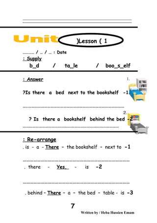 ‫ــــــــــــــــــــــــــــــــــــــــــــــــــــــــــــــــــــــــــــــــــــــــــــــــــــــــــــــــــــــــــــــــــــــــــــــــــــــــــــــــــــــــــــــــــــــــــــــــــــــــــــــــــــــــــــــ‬
‫ـــــــــــــــــــــــــــــــــــــــــــــــــــــــــــــــــــــــــــــــــــــــــــــــــــــــــــــــــــــــــــــــــــــــــــــــــــــــــــــــــــــــــــــــــــــــــــــــــــــــــــــــــــــــــــــ‬‫ـ‬
Date………… / … / … :
Supply:
b_d / ta_le / boo_s_elf
Answer:
1-Is there a bed next to the bookshelf?
………………………………………………………………………………….
2-Is there a bookshelf behind the bed?
………………………………………………………………………………
Re-arrange:
1-is - a - There – the bookshelf – next to.
………………………………………………………………………………
2-there - Yes, - is.
………………………………………………………………………………
3-behind – There – a – the bed – table - is.
Written by / Heba Hussien Emam
7
Lesson ( 1)
 