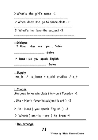 1-What's the girl's name?
………………………………………………………………………
2-When does she go to dance class?
……………………………………………………………………………
3-What's he favorite subject?
………………………………………………………………………………
Dialogue-:
Rana : How are you , Salwa?
Salwa…………………………………………… :
Rana : Do you speak English?
Salwa……………………………………………… :
Supply:
ma_h / s_ience / s_cial studies / a_t
Choose:
1-He goes to karate class ( in – on ) Tuesday.
2) -She – Her ) favorite subject is art.
3) -Do – Does ) you speak English?
4-Where ( am – is - are ) he from?
Re-arrange:
Written by / Heba Hussien Emam
71
 