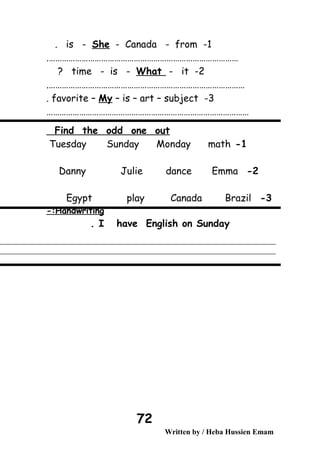 1-is - She - Canada - from.
…………………………………………………………………………….
2-time - is - What - it?
……………………………………………………………………………….
3-favorite – My – is – art – subject.
…………………………………………………………………………………
Find the odd one out
1-Tuesday Sunday Monday math
2-Danny Julie dance Emma
3-Egypt play Canada Brazil
Handwriting-:
I have English on Sunday.
Written by / Heba Hussien Emam
72
 