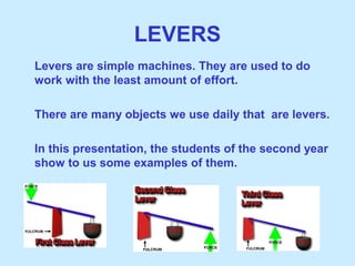 LEVERS
Levers are simple machines. They are used to do
work with the least amount of effort.
There are many objects we use daily that are levers.
In this presentation, the students of the second year
show to us some examples of them.
 