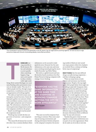 “EVERYONE HAS THE
SAME INFORMATION
AT THE SAME TIME
AND EVERYONE IS
WORKING TOWARDS
GETTING THE CITY TO
WORK EFFICIENTLY.”
ROHIT TALWAR
HINGS ARE run­
ning smoothly in
Rio de Janeiro. Po­
lice and ambulanc­
es arrive quickly
when something
happens. Engi­
neers arrive quick­
ly when a broken
traffic light needs
fixing. Sewer system blockages can cause
nasty flooding unless preventative meas­
ures are already in place. This city of 12
million people now has, through unique
cooperation, a coordination centre with
30 organizations all working together.
The walls are lined with screens mon­
itoring key societal functions. Centro de
Operações gathers vast amounts of data
from surveillance cameras, sensors, smart
traffic lights and private users of various
apps. The information is shared by the
various government departments and pri­
vate companies involved in the project.
Brazil’s second largest city has joined
the cooperation trend.
Thinking way outside the box can
get cities to function – and companies
to grow.
“The reason Rio de Janeiro has succeed­
ed is that it has a common database where
information can be accessed to make
quick decisions. Everyone has the same
information at the same time and every­
one is working towards getting the city to
work efficiently,” says Rohit Talwar.
He works as a global futurist and runs
the London-based consultancy firm Fast
Future Research, helping companies with
strategic future thinking.
“The most successful companies have
one thing in common. They create smart
ways of starting conversations and
sharing information between all parties
in the company’s ecosystem. An increas­
ing number of deals are now turned
into major projects where lots of players
are involved. Focus is always on finding
better ways of cooperating.”
ROHIT THINKS that the most difficult
thing is actually starting cooperation –
and then to keeping it going.
“There are many forces at work.
Policies and motivation vary between
organizations. People at the top might
agree while people below them might not
be willing to play ball. Companies often
get surprised by how difficult it is to get
good cooperation to work. Everything
boils down to the individual. If you can
get people to work together and trust one
another then you’re half way there. There
are deep-rooted challenges when differ­
ent companies, cultures, languages and
working methods need to work together.”
“It’s not a naturally smooth process
when an Indian, Chinese and American
firm are to work together. They have
different ways of managing and making
decisions. Information flows in different
ways,” he says and continues:
“Another key point is how we work
together in work teams and between vari­
ous parts of our own organizations. How
do we make use of an idea at one end,
T
This coordination centre at Centro de Operações in Rio de Janeiro, has 30 organizations working together. All have access to huge
amounts of data with the aim of providing speedy, more effective efforts.
26  FUTURE BY SEMCON
 