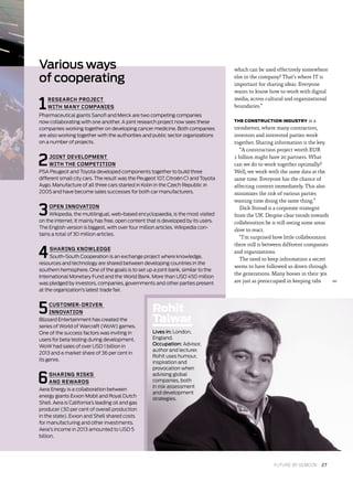 1RESEARCH PROJECT
WITH MANY COMPANIES
Pharmaceutical giants Sanofi and Merck are two competing companies
now collaborating with one another. A joint research project now sees these
companies working together on developing cancer medicine. Both companies
are also working together with the authorities and public sector organizations
on a number of projects.
2JOINT DEVELOPMENT
WITH THE COMPETITION
PSA Peugeot and Toyota developed components together to build three
different small city cars. The result was the Peugeot 107, Citroën C1 and Toyota
Aygo. Manufacture of all three cars started in Kolin in the Czech Republic in
2005 and have become sales successes for both car manufacturers.
3OPEN INNOVATION
Wikipedia, the multilingual, web-based encyclopaedia, is the most visited
on the internet. It mainly has free, open content that is developed by its users.
The English version is biggest, with over four million articles. Wikipedia con-
tains a total of 30 million articles.
4SHARING KNOWLEDGE
South-South Cooperation is an exchange project where knowledge,
resources and technology are shared between developing countries in the
southern hemisphere. One of the goals is to set up a joint bank, similar to the
International Monetary Fund and the World Bank. More than USD 450 million
was pledged by investors, companies, governments and other parties present
at the organization’s latest trade fair.
5CUSTOMER-DRIVEN
INNOVATION
Blizzard Entertainment has created the
series of World of Warcraft (WoW) games.
One of the success factors was inviting in
users for beta testing during development.
WoW had sales of over USD 1 billion in
2013 and a market share of 36 per cent in
its genre.
6SHARING RISKS
AND REWARDS
Aera Energy is a collaboration between
energy giants Exxon Mobil and Royal Dutch
Shell. Aera is California’s leading oil and gas
producer (30 per cent of overall production
in the state). Exxon and Shell shared costs
for manufacturing and other investments.
Aera’s income in 2013 amounted to USD 5
billion.
Various ways
of cooperating
7
which can be used effectively somewhere
else in the company? That’s where IT is
important for sharing ideas. Everyone
wants to know how to work with digital
media, across cultural and organizational
boundaries.”
THE CONSTRUCTION INDUSTRY is a
trendsetter, where many contractors,
investors and interested parties work
together. Sharing information is the key.
“A construction project worth EUR
1 billion might have 20 partners. What
can we do to work together optimally?
Well, we work with the same data at the
same time. Everyone has the chance of
affecting content immediately. This also
minimizes the risk of various parties
wasting time doing the same thing.”
Dick Stroud is a corporate strategist
from the UK. Despite clear trends towards
collaboration he is still seeing some areas
slow to react.
“I’m surprised how little collaboration
there still is between different companies
and organizations.
The need to keep information a secret
seems to have followed us down through
the generations. Many bosses in their 30s
are just as preoccupied in keeping tabs
Rohit
Talwar
Lives in: London,
England.
Occupation: Advisor,
author and lecturer.
Rohit uses humour,
inspiration and
provocation when
advising global
companies, both
in risk assessment
and development
strategies.
FUTURE BY SEMCON  27
 