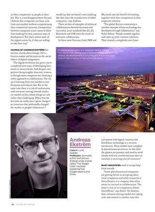 on their competitors as people in their
60s. This is a real disappointment because
I believe that companies can learn a lot
from one another without compromising
their commercial successes. Competition
between companies scares many of them
from looking for new, common ways of
development. But that’s where most of
the opportunities lie, if they are willing
to take that step.”
JOURNALIST ANDREAS EKSTRÖM has
written a book about Google. He’s a
futures analyst and lectures on the social
effects of digital realignment.
“The digital revolution has given rise to
completely new ways of developing busi­
nesses at various levels. And despite com­
petition being tougher than ever it seems
as though more companies are choosing a
softer approach to collaboration. The val­
ue of learning from one another is vast.
Everyone now knows that. But at the
same time there is a risk of conformism,
with everyone moving towards medio­
cre market niches, where things are safe
rather than challenging. When was the
last time we really saw a “game changer”,
an invention that profoundly changed
the market or people’s behaviour? I
would say that we haven’t seen anything
like that since the introduction of tablet
computers,” says Andreas.
There are lots of examples of technical
collaborations deemed necessary and
successful. Joint standards like 3G, 4G,
Bluetooth and USB were the result of
extensive collaboration.
In these cases Ericsson, Intel, IBM and
Microsoft saw the benefit of working
together with their competitors in their
respective industry.
“The global Bitcoin community is
another example of how technology has
developed through collaboration,” says
Rohit Talwar. “People worked together
and came up with common solutions.
They created a completely new finan­
cial system with digital currency and
blockchain technology as a security
mechanism. These models have complete­
ly altered financial services. In this field
the players are pioneers and need to work
closely with one another because their in­
novation is receiving a lot of resistance.”
MANY INDUSTRIES need to accept help
from outside.
“Some pharmaceutical companies
are getting better at accepting ideas
from companies and other researchers.
Astra Zeneca is a company that often
seems to succeed in collaboration. The
same is true of its competitor, Glaxo­
SmithKline,” says Rohit. He believes
that common sharing models for taking
risks and reward is another area that
PHOTOPONTUSTIDEMAN
A unique collaboration is in operation here at Dallas/
Fort Worth international airport between the airport and
airlines. All development is run jointly and the airlines have
a lot of input in terms of how profits are spent.
Andreas
Ekström
Lives in: Lund,
Sweden.
Profession: Journalist,
author and lecturer.
Andreas wrote a book
called “The Google
Code”, neutrally
explaining how
Google reasons and
thinks.
28  FUTURE BY SEMCON
 
