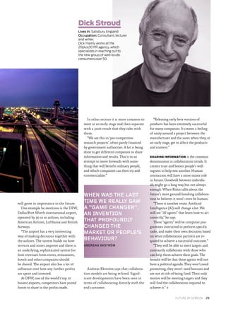 WHEN WAS THE LAST
TIME WE REALLY SAW
A “GAME CHANGER”,
AN INVENTION
THAT PROFOUNDLY
CHANGED THE
MARKET OR PEOPLE’S
BEHAVIOUR?
ANDREAS EKSTRÖM
will grow in importance in the future.
One example he mentions is the DFW,
Dallas/Fort Worth international airport,
operated by 30 or so airlines, including
American Airlines, Lufthansa and British
Airways.
“The airport has a very interesting
way of making decisions together with
the airlines. The system builds on how
services and stores improve and there is
an underlying, sophisticated system for
how revenues from stores, restaurants,
hotels and other companies should
be shared. The airport also has a lot of
influence over how any further profits
are spent and invested.
At DFW, one of the world’s top 10
busiest airports, competitors have joined
forces to share in the profits made.
In other sectors it is more common to
meet at an early stage and then separate
with a joint result that they take with
them.
“We see this in ‘pre-competitive
research projects’, often partly financed
by government authorities. A lot is being
done to get different companies to share
information and results. This is in an
attempt to move forwards with some­
thing that will benefit ordinary people,
and which companies can then try and
commercialize.”
Andreas Ekström says that collabora­
tion models are being refined. Signif­
icant developments have been seen in
terms of collaborating directly with the
end customer.
“Releasing early beta versions of
products has been extremely successful
for many companies. It creates a feeling
of unity around a project between the
manufacturer and the users when they, at
an early stage, get to affect the products
and content.”
SHARING INFORMATION is the common
denominator in collaboration trends. It
creates trust and boosts people’s will­
ingness to help one another. Human
interaction will have a more minor role
in future. Goodwill between individu­
als might go a long way but not always
enough. When Rohit talks about the
future’s most ground-breaking collabora­
tion he believes it won’t even be human.
“There is another route. Artificial
Intelligence (AI) will change a lot. We
will see “AI agents” that learn how to act
correctly,” he says.
These “agents” will be computer pro­
grammes instructed to perform specific
tasks, and make their own decisions based
on what collaboration partners are re­
quired to achieve a successful outcome.”
“They will be able to meet targets and
constantly collaborate with those who
can help them achieve their goals. The
benefit will be that these agents will not
have a political agenda. They won’t need
promoting, they won’t need bonuses and
are not at risk of being fired. Their only
motive will be meeting targets and they
will find the collaboration required to
achieve it.” ✖
Dick Stroud
Lives in: Salisbury, England
Occupation: Consultant, lecturer
and writer.
Dick mainly works at the
20plus30 PR agency, which
specializes in reaching out to
the new group of well-to-do
consumers over 50.
FUTURE BY SEMCON  29
 