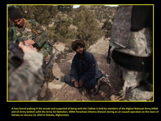 A man found walking in the woods and suspected of being with the Taliban is held by members of the Afghan National Army (ANA)  and US Army Soldiers with the Army 3rd Battalion, 509th Parachute Infantry Division during an air assault operation on the town of  Oshaky on January 16, 2010 in Oshaky, Afghanistan 