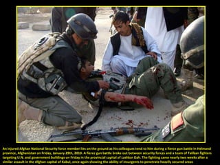 An injured Afghan National Security force member lies on the ground as his colleagues tend to him during a fierce gun battle in Helmand  province, Afghanistan on Friday, January 29th, 2010. A fierce gun battle broke out between security forces and a team of Taliban fighters  targeting U.N. and government buildings on Friday in the provincial capital of Lashkar Gah. The fighting came nearly two weeks after a  similar assault in the Afghan capital of Kabul, once again showing the ability of insurgents to penetrate heavily secured areas 