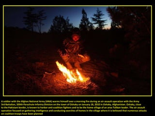 A soldier with the Afghan National Army (ANA) warms himself over a morning fire during an air assault operation with the Army  3rd Battalion, 509th Parachute Infantry Division on the town of Oshaky on January 18, 2010 in Oshaky, Afghanistan. Oshaky, close to the Pakistani border, is known to harbor anti-coalition fighters and to be the home village of an area Taliban leader. The air assault operation focused on gathering intelligence and conducting searches of homes in the village where it is believed that numerous attacks  on coalition troops have been planned 