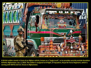 A British soldier stands in front of an Afghan vehicle, known as a "jingle truck", as he provides security outside Kandahar Airfield, Afghanistan, Jan. 2, 2010. The soldier is assigned to B Flight, 27 Squadron, Royal Air Force Regiment, which is  serving with NATO and U.S. forces in Afghanistan. 