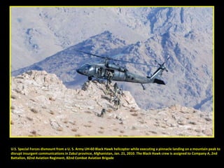 U.S. Special Forces dismount from a U. S. Army UH-60 Black Hawk helicopter while executing a pinnacle landing on a mountain peak to  disrupt insurgent communications in Zabul province, Afghanistan, Jan. 21, 2010. The Black Hawk crew is assigned to Company A, 2nd  Battalion, 82nd Aviation Regiment, 82nd Combat Aviation Brigade 