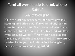 “and all were made to drink of one
Spirit.”
John 7:37–39 (ESV)
37 On the last day of the feast, the great day, Jesus
stood up and cried out, “If anyone thirsts, let him
come to me and drink. 38 Whoever believes in me,
as the Scripture has said, ‘Out of his heart will flow
rivers of living water.’ ” 39 Now this he said about
the Spirit, whom those who believed in him were to
receive, for as yet the Spirit had not been given,
because Jesus was not yet glorified.
 