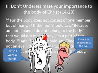 II. Don’t Underestimate your importance to
the body of Christ (14-20)
14 For the body does not consist of one member
but of many. 15 If the foot should say, “Because I
am not a hand, I do not belong to the body,”
that would not make it any less a part of the
body. 16 And if the ear should say, “Because I am
not an eye, I do not belong to the body,” that
would not make it any less a part of the body.I wish I
were a
hand!
I’m not as
important as
the eye.
 