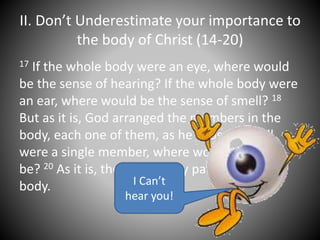 II. Don’t Underestimate your importance to
the body of Christ (14-20)
17 If the whole body were an eye, where would
be the sense of hearing? If the whole body were
an ear, where would be the sense of smell? 18
But as it is, God arranged the members in the
body, each one of them, as he chose. 19 If all
were a single member, where would the body
be? 20 As it is, there are many parts, yet one
body. I Can’t
hear you!
 