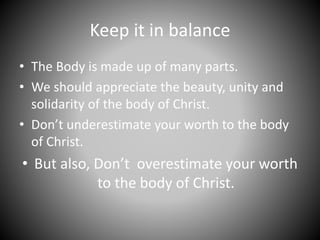 Keep it in balance
• The Body is made up of many parts.
• We should appreciate the beauty, unity and
solidarity of the body of Christ.
• Don’t underestimate your worth to the body
of Christ.
• But also, Don’t overestimate your worth
to the body of Christ.
 