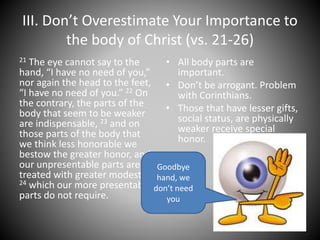 III. Don’t Overestimate Your Importance to
the body of Christ (vs. 21-26)
21 The eye cannot say to the
hand, “I have no need of you,”
nor again the head to the feet,
“I have no need of you.” 22 On
the contrary, the parts of the
body that seem to be weaker
are indispensable, 23 and on
those parts of the body that
we think less honorable we
bestow the greater honor, and
our unpresentable parts are
treated with greater modesty,
24 which our more presentable
parts do not require.
• All body parts are
important.
• Don’t be arrogant. Problem
with Corinthians.
• Those that have lesser gifts,
social status, are physically
weaker receive special
honor.
Goodbye
hand, we
don’t need
you
 