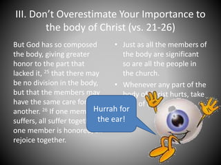 III. Don’t Overestimate Your Importance to
the body of Christ (vs. 21-26)
But God has so composed
the body, giving greater
honor to the part that
lacked it, 25 that there may
be no division in the body,
but that the members may
have the same care for one
another. 26 If one member
suffers, all suffer together; if
one member is honored, all
rejoice together.
• Just as all the members of
the body are significant
so are all the people in
the church.
• Whenever any part of the
body of Christ hurts, take
care of it.
Hurrah for
the ear!
 
