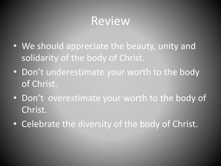 Review
• We should appreciate the beauty, unity and
solidarity of the body of Christ.
• Don’t underestimate your worth to the body
of Christ.
• Don’t overestimate your worth to the body of
Christ.
• Celebrate the diversity of the body of Christ.
 