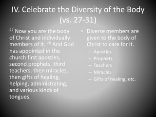 IV. Celebrate the Diversity of the Body
(vs. 27-31)
27 Now you are the body
of Christ and individually
members of it. 28 And God
has appointed in the
church first apostles,
second prophets, third
teachers, then miracles,
then gifts of healing,
helping, administrating,
and various kinds of
tongues.
• Diverse members are
given to the body of
Christ to care for it.
– Apostles
– Prophets
– Teachers
– Miracles
– Gifts of healing, etc.
 
