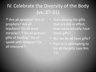 IV. Celebrate the Diversity of the Body
(vs. 27-31)
29 Are all apostles? Are all
prophets? Are all
teachers? Do all work
miracles? 30 Do all possess
gifts of healing? Do all
speak with tongues? Do
all interpret?
• Even among the gifts
that are still in effect,
how many actually have
these gifts?
• But we do all have gifts?
• Paul isn’t attempting to
list all the gifts (see Rm.
12).
 