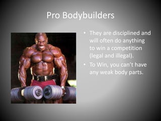 Pro Bodybuilders
• They are disciplined and
will often do anything
to win a competition
(legal and illegal).
• To Win, you can’t have
any weak body parts.
 