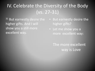 IV. Celebrate the Diversity of the Body
(vs. 27-31)
31 But earnestly desire the
higher gifts. And I will
show you a still more
excellent way.
• But earnestly desire the
higher gifts?
• Let me show you a
more excellent way:
The more excellent
way is Love
 