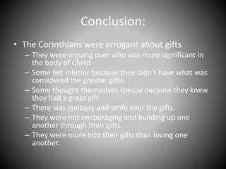 Conclusion:
• The Corinthians were arrogant about gifts
– They were arguing over who was more significant in
the body of Christ
– Some felt inferior because they didn’t have what was
considered the greater gifts.
– Some thought themselves special because they knew
they had a great gift.
– There was jealousy and strife over the gifts.
– They were not encouraging and building up one
another through their gifts.
– They were more into their gifts than loving one
another.
 