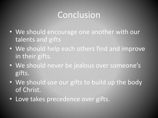 Conclusion
• We should encourage one another with our
talents and gifts
• We should help each others find and improve
in their gifts.
• We should never be jealous over someone’s
gifts.
• We should use our gifts to build up the body
of Christ.
• Love takes precedence over gifts.
 
