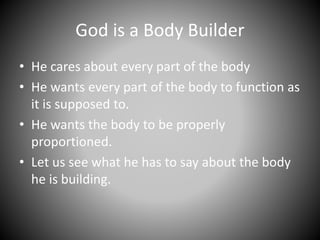 God is a Body Builder
• He cares about every part of the body
• He wants every part of the body to function as
it is supposed to.
• He wants the body to be properly
proportioned.
• Let us see what he has to say about the body
he is building.
 