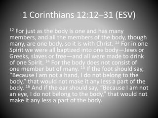 1 Corinthians 12:12–31 (ESV)
12 For just as the body is one and has many
members, and all the members of the body, though
many, are one body, so it is with Christ. 13 For in one
Spirit we were all baptized into one body—Jews or
Greeks, slaves or free—and all were made to drink
of one Spirit. 14 For the body does not consist of
one member but of many. 15 If the foot should say,
“Because I am not a hand, I do not belong to the
body,” that would not make it any less a part of the
body. 16 And if the ear should say, “Because I am not
an eye, I do not belong to the body,” that would not
make it any less a part of the body.
 