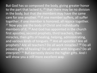 But God has so composed the body, giving greater honor
to the part that lacked it, 25 that there may be no division
in the body, but that the members may have the same
care for one another. 26 If one member suffers, all suffer
together; if one member is honored, all rejoice together.
27 Now you are the body of Christ and individually
members of it. 28 And God has appointed in the church
first apostles, second prophets, third teachers, then
miracles, then gifts of healing, helping, administrating,
and various kinds of tongues. 29 Are all apostles? Are all
prophets? Are all teachers? Do all work miracles? 30 Do all
possess gifts of healing? Do all speak with tongues? Do all
interpret? 31 But earnestly desire the higher gifts. And I
will show you a still more excellent way.
 