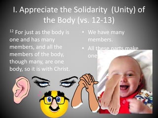 I. Appreciate the Solidarity (Unity) of
the Body (vs. 12-13)
12 For just as the body is
one and has many
members, and all the
members of the body,
though many, are one
body, so it is with Christ.
• We have many
members.
• All these parts make
one body.
 