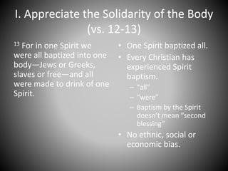 I. Appreciate the Solidarity of the Body
(vs. 12-13)
13 For in one Spirit we
were all baptized into one
body—Jews or Greeks,
slaves or free—and all
were made to drink of one
Spirit.
• One Spirit baptized all.
• Every Christian has
experienced Spirit
baptism.
– “all”
– “were”
– Baptism by the Spirit
doesn’t mean “second
blessing”
• No ethnic, social or
economic bias.
 