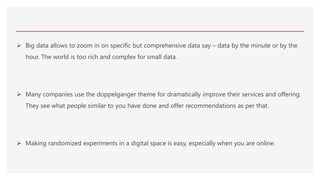  Big data allows to zoom in on specific but comprehensive data say – data by the minute or by the
hour. The world is too rich and complex for small data.
 Many companies use the doppelganger theme for dramatically improve their services and offering.
They see what people similar to you have done and offer recommendations as per that.
 Making randomized experiments in a digital space is easy, especially when you are online.
 