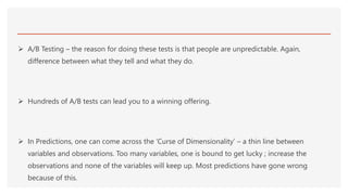  A/B Testing – the reason for doing these tests is that people are unpredictable. Again,
difference between what they tell and what they do.
 Hundreds of A/B tests can lead you to a winning offering.
 In Predictions, one can come across the ‘Curse of Dimensionality’ – a thin line between
variables and observations. Too many variables, one is bound to get lucky ; increase the
observations and none of the variables will keep up. Most predictions have gone wrong
because of this.
 