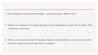  Overcoming this curse of dimensionality – try out many tests, different tests.
 Solution to a problem is not always big data. Human judgement can add a bit of weight. They
complement each other.
 Ethics is a very important part of big data. Analyzing trends, behavior's or macro issues is fine
but when it gets to personal data, there is a problem
 