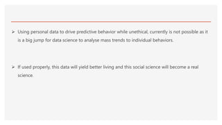  Using personal data to drive predictive behavior while unethical, currently is not possible as it
is a big jump for data science to analyse mass trends to individual behaviors.
 If used properly, this data will yield better living and this social science will become a real
science.
 