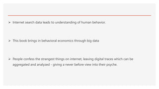  Internet search data leads to understanding of human behavior.
 This book brings in behavioral economics through big data
 People confess the strangest things on internet, leaving digital traces which can be
aggregated and analyzed - giving a never before view into their psyche.
 