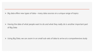  Big data offers new types of data – many data sources on a unique range of topics
 Having the data of what people want to do and what they really do is another important part
of Big Data
 Using Big Data, we can zoom in on small sub-sets of data to arrive at a comprehensive study
 
