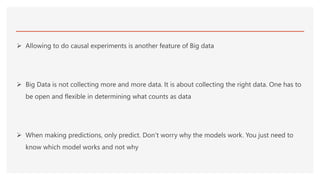  Allowing to do causal experiments is another feature of Big data
 Big Data is not collecting more and more data. It is about collecting the right data. One has to
be open and flexible in determining what counts as data
 When making predictions, only predict. Don’t worry why the models work. You just need to
know which model works and not why
 