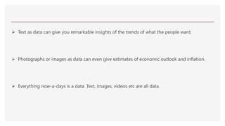  Text as data can give you remarkable insights of the trends of what the people want.
 Photographs or images as data can even give estimates of economic outlook and inflation.
 Everything now-a-days is a data. Text, images, videos etc are all data.
 