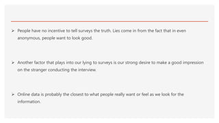  People have no incentive to tell surveys the truth. Lies come in from the fact that in even
anonymous, people want to look good.
 Another factor that plays into our lying to surveys is our strong desire to make a good impression
on the stranger conducting the interview.
 Online data is probably the closest to what people really want or feel as we look for the
information.
 