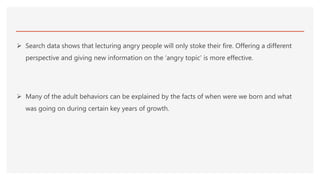  Search data shows that lecturing angry people will only stoke their fire. Offering a different
perspective and giving new information on the ‘angry topic’ is more effective.
 Many of the adult behaviors can be explained by the facts of when were we born and what
was going on during certain key years of growth.
 