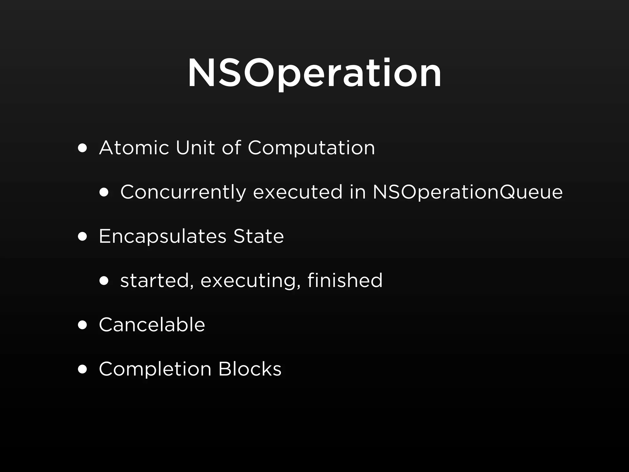 NSOperation
• Atomic Unit of Computation
  • Concurrently executed in NSOperationQueue
• Encapsulates State
  • started, executing, finished
• Cancelable
• Completion Blocks
 