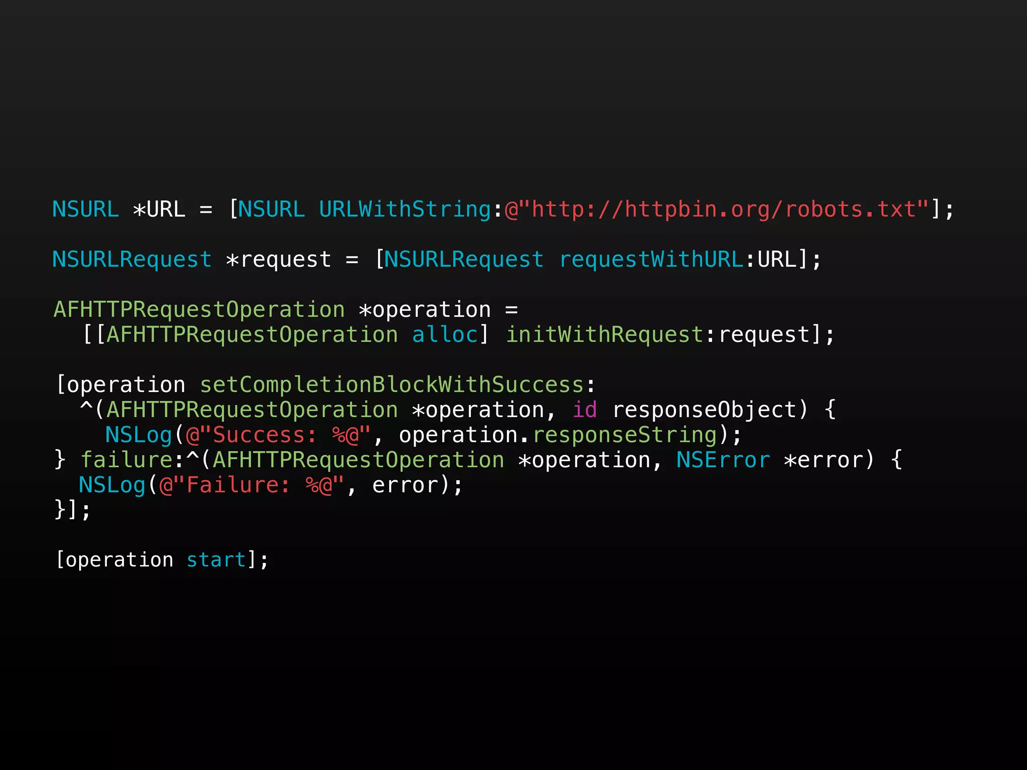 NSURL *URL = [NSURL URLWithString:@"http://httpbin.org/robots.txt"];

NSURLRequest *request = [NSURLRequest requestWithURL:URL];

AFHTTPRequestOperation *operation =
  [[AFHTTPRequestOperation alloc] initWithRequest:request];

[operation setCompletionBlockWithSuccess:
  ^(AFHTTPRequestOperation *operation, id responseObject) {
    NSLog(@"Success: %@", operation.responseString);
} failure:^(AFHTTPRequestOperation *operation, NSError *error) {
  NSLog(@"Failure: %@", error);
}];

[operation start];
 