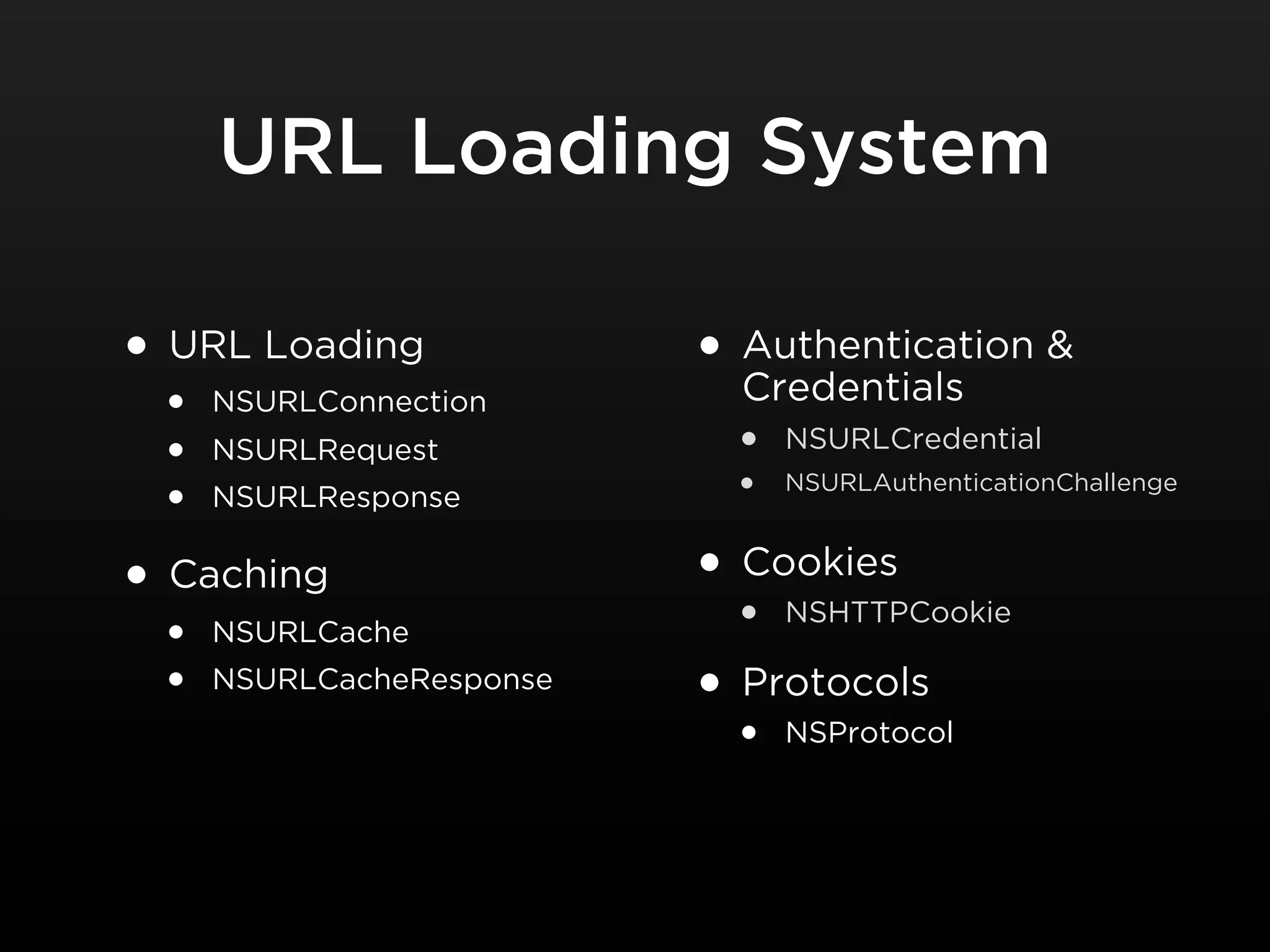 URL Loading System

• URL Loading                • Authentication &
                               Credentials
    •   NSURLConnection
    •   NSURLRequest           •   NSURLCredential

    •   NSURLResponse          •   NSURLAuthenticationChallenge



•   Caching                  • Cookies
    •   NSURLCache             •   NSHTTPCookie

    •   NSURLCacheResponse
                             • Protocols
                               •   NSProtocol
 
